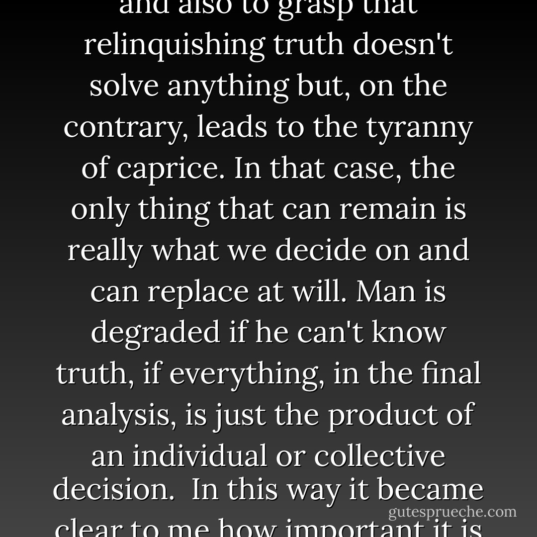 In the course of my intellectual life I experienced very acutely the problem of whether it isn't actually presumptuous to say that we can know the truth - in the face of all our limitations. I also asked myself to what extent it might not be better to suppress this category. In pursuing this question, however, I was able to observe and also to grasp that relinquishing truth doesn't solve anything but, on the contrary, leads to the tyranny of caprice. In that case, the only thing that can remain is really what we decide on and can replace at will. Man is degraded if he can't know truth, if everything, in the final analysis, is just the product of an individual or collective decision.<br /><br />In this way it became clear to me how important it is that we don't lose the concept of truth, in spite of the menaces and perils that it doubtless carries with it. It has to remain as a central category. As a demand on us that doesn't give us rights but requires, on the contrary, our humility and our obedience and can lead us to the common path. - Pope Benedict XVI