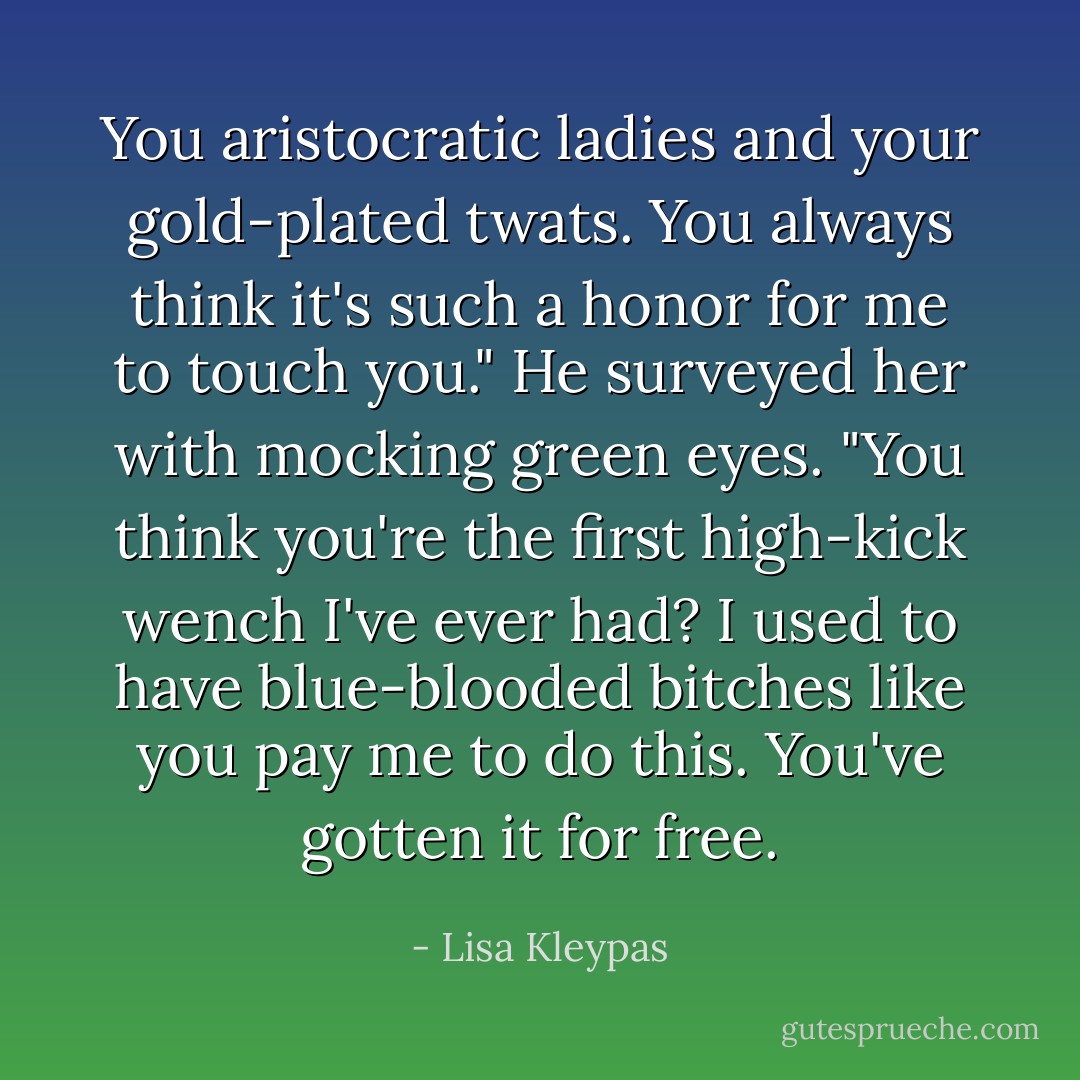 You aristocratic ladies and your gold-plated twats. You always think it's such a honor for me to touch you." He surveyed her with mocking green eyes. "You think you're the first high-kick wench I've ever had? I used to have blue-blooded bitches like you pay me to do this. You've gotten it for free. - Lisa Kleypas