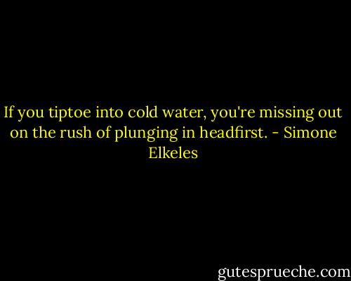 If you tiptoe into cold water, you're missing out on the rush of plunging in headfirst. - Simone Elkeles