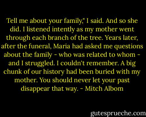 Tell me about your family," I said. And so she did. I listened intently as my mother went through each branch of the tree. Years later, after the funeral, Maria had asked me questions about the family - who was related to whom - and I struggled. I couldn't remember. A big chunk of our history had been buried with my mother. You should never let your past disappear that way. - Mitch Albom