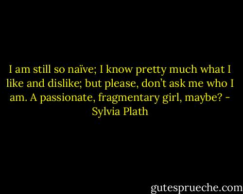 I am still so naïve; I know pretty much what I like and dislike; but please, don’t ask me who I am. A passionate, fragmentary girl, maybe? - Sylvia Plath
