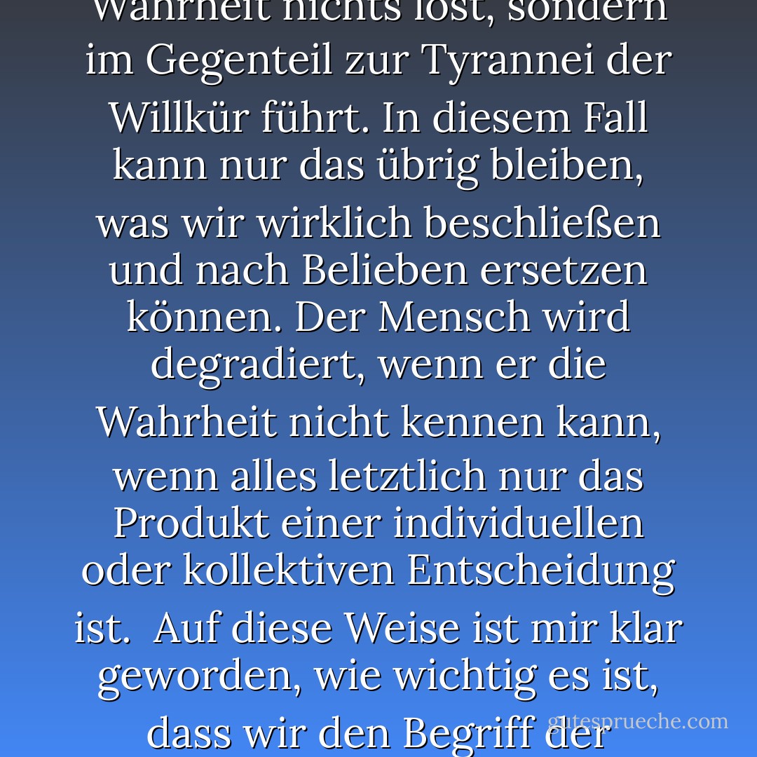 Im Laufe meines intellektuellen Lebens habe ich sehr intensiv das Problem erlebt, ob es nicht eigentlich anmaßend ist zu sagen, dass wir die Wahrheit kennen können - angesichts all unserer Grenzen. Ich habe mich auch gefragt, inwieweit es nicht besser wäre, diese Kategorie zu unterdrücken. Bei dieser Frage konnte ich jedoch feststellen und auch begreifen, dass der Verzicht auf die Wahrheit nichts löst, sondern im Gegenteil zur Tyrannei der Willkür führt. In diesem Fall kann nur das übrig bleiben, was wir wirklich beschließen und nach Belieben ersetzen können. Der Mensch wird degradiert, wenn er die Wahrheit nicht kennen kann, wenn alles letztlich nur das Produkt einer individuellen oder kollektiven Entscheidung ist.<br /><br />Auf diese Weise ist mir klar geworden, wie wichtig es ist, dass wir den Begriff der Wahrheit nicht verlieren, trotz der Gefahren und Bedrohungen, die er zweifellos mit sich bringt. Er muss als eine zentrale Kategorie erhalten bleiben. Als eine Forderung an uns, die uns keine Rechte gibt, sondern im Gegenteil unsere Demut und unseren Gehorsam fordert und uns auf den gemeinsamen Weg führen kann. - Pope Benedict XVI<