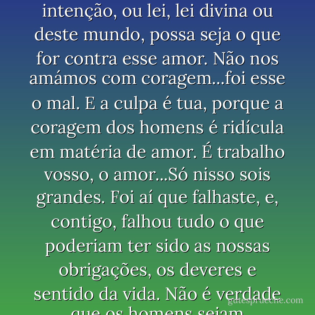 Não basta amar alguém. É preciso amar com coragem. É peciso amar de tal modo que nenhum ladrão, ou má intenção, ou lei, lei divina ou deste mundo, possa seja o que for contra esse amor. Não nos amámos com coragem...foi esse o mal. E a culpa é tua, porque a coragem dos homens é ridícula em matéria de amor. É trabalho vosso, o amor...Só nisso sois grandes. Foi aí que falhaste, e, contigo, falhou tudo o que poderiam ter sido as nossas obrigações, os deveres e sentido da vida. Não é verdade que os homens sejam responsáveis pelo seu amor. Deveis ser vós a amar heroicamente. - Sándor Márai