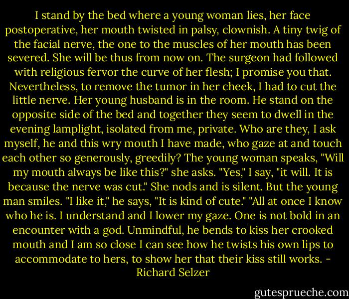 I stand by the bed where a young woman lies, her face postoperative, her mouth twisted in palsy, clownish. A tiny twig of the facial nerve, the one to the muscles of her mouth has been severed. She will be thus from now on. The surgeon had followed with religious fervor the curve of her flesh; I promise you that. Nevertheless, to remove the tumor in her cheek, I had to cut the little nerve. Her young husband is in the room. He stand on the opposite side of the bed and together they seem to dwell in the evening lamplight, isolated from me, private. Who are they, I ask myself, he and this wry mouth I have made, who gaze at and touch each other so generously, greedily? The young woman speaks, "Will my mouth always be like this?" she asks. "Yes," I say, "it will. It is because the nerve was cut." She nods and is silent. But the young man smiles. "I like it," he says, "It is kind of cute." "All at once I know who he is. I understand and I lower my gaze. One is not bold in an encounter with a god. Unmindful, he bends to kiss her crooked mouth and I am so close I can see how he twists his own lips to accommodate to hers, to show her that their kiss still works. - Richard Selzer