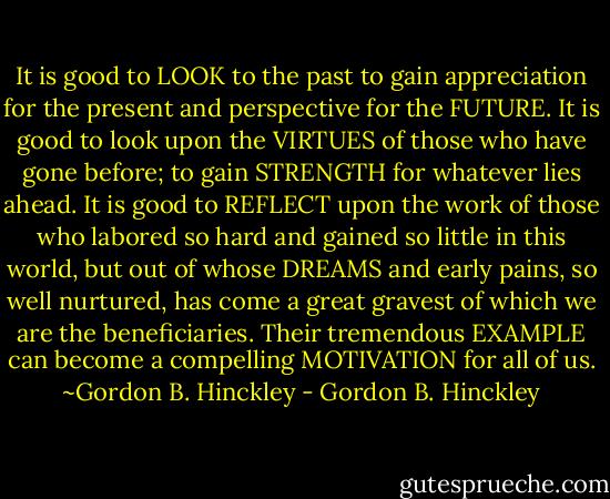 It is good to LOOK to the past to gain appreciation for the present and perspective for the FUTURE. It is good to look upon the VIRTUES of those who have gone before; to gain STRENGTH for whatever lies ahead. It is good to REFLECT upon the work of those who labored so hard and gained so little in this world, but out of whose DREAMS and early pains, so well nurtured, has come a great gravest of which we are the beneficiaries. Their tremendous EXAMPLE can become a compelling MOTIVATION for all of us.<br />~Gordon B. Hinckley - Gordon B. Hinckley