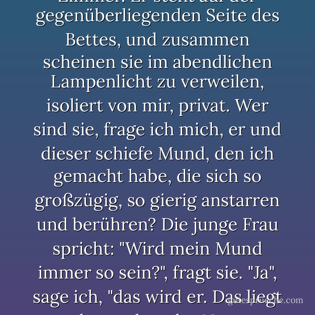 Ich stehe an dem Bett, an dem eine junge Frau liegt, deren Gesicht nach der Operation gelähmt ist, ihr Mund ist verzogen, wie ein Clown. Ein winziger Zweig des Gesichtsnervs, der zu den Muskeln ihres Mundes führt, ist durchtrennt worden. Sie wird von nun an so sein. Der Chirurg war mit religiöser Inbrunst der Kurve ihres Fleisches gefolgt, das verspreche ich Ihnen. Aber um den Tumor in ihrer Wange zu entfernen, musste ich den kleinen Nerv durchtrennen. Ihr junger Ehemann ist im Zimmer. Er steht auf der gegenüberliegenden Seite des Bettes, und zusammen scheinen sie im abendlichen Lampenlicht zu verweilen, isoliert von mir, privat. Wer sind sie, frage ich mich, er und dieser schiefe Mund, den ich gemacht habe, die sich so großzügig, so gierig anstarren und berühren? Die junge Frau spricht: "Wird mein Mund immer so sein?", fragt sie. "Ja", sage ich, "das wird er. Das liegt daran, dass der Nerv durchtrennt wurde." Sie nickt und schweigt. Aber der junge Mann lächelt. "Das gefällt mir", sagt er, "das ist irgendwie süß." "Mit einem Mal weiß ich, wer er ist. Ich verstehe und senke meinen Blick. Bei einer Begegnung mit einem Gott ist man nicht kühn. Unachtsam beugt er sich vor, um ihren schiefen Mund zu küssen, und ich bin so nah, dass ich sehen kann, wie er seine eigenen Lippen verzieht, um sich den ihren anzupassen, um ihr zu zeigen, dass ihr Kuss noch funktioniert. - Richard Selzer<