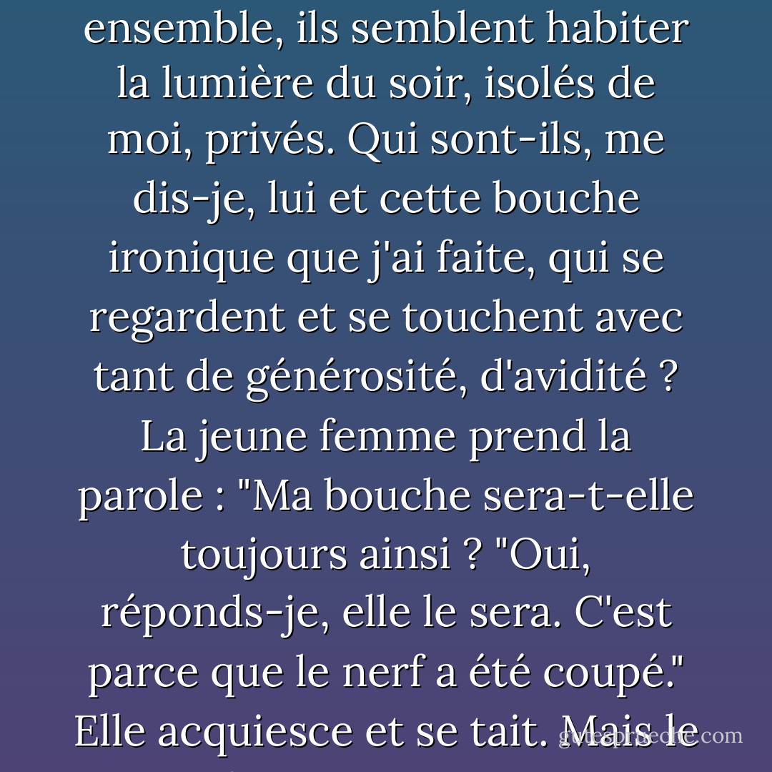 Je me tiens près du lit où gît une jeune femme, le visage postopératoire, la bouche tordue par la paralysie, clownesque. Un petit rameau du nerf facial, celui des muscles de la bouche, a été sectionné. Elle sera désormais ainsi. Le chirurgien avait suivi religieusement la courbe de sa chair, je vous le promets. Néanmoins, pour enlever la tumeur de sa joue, j'ai dû couper le petit nerf. Son jeune mari est dans la pièce. Il se tient de l'autre côté du lit et, ensemble, ils semblent habiter la lumière du soir, isolés de moi, privés. Qui sont-ils, me dis-je, lui et cette bouche ironique que j'ai faite, qui se regardent et se touchent avec tant de générosité, d'avidité ? La jeune femme prend la parole : "Ma bouche sera-t-elle toujours ainsi ? "Oui, réponds-je, elle le sera. C'est parce que le nerf a été coupé." Elle acquiesce et se tait. Mais le jeune homme sourit. "J'aime bien", dit-il, "c'est plutôt mignon". "D'un seul coup, je sais qui il est. Je comprends et je baisse mon regard. On ne s'enhardit pas dans une rencontre avec un dieu. Sans faire attention, il se penche pour embrasser sa bouche tordue et je suis si proche que je peux voir comment il tord ses propres lèvres pour s'adapter aux siennes, pour lui montrer que leur baiser fonctionne toujours. - Richard Selzer