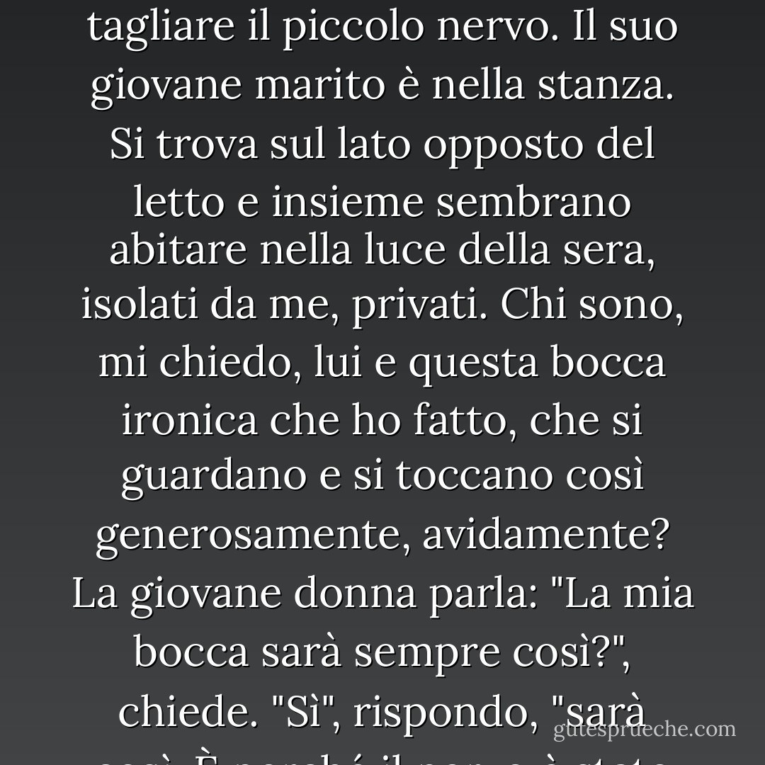Sono in piedi accanto al letto dove giace una giovane donna, con il volto post-operatorio, la bocca contorta dalla paralisi, da clown. Un piccolo ramoscello del nervo facciale, quello che porta ai muscoli della bocca, è stato reciso. D'ora in poi sarà così. Il chirurgo aveva seguito con fervore religioso la curva della sua carne; ve lo assicuro. Tuttavia, per rimuovere il tumore alla guancia, ho dovuto tagliare il piccolo nervo. Il suo giovane marito è nella stanza. Si trova sul lato opposto del letto e insieme sembrano abitare nella luce della sera, isolati da me, privati. Chi sono, mi chiedo, lui e questa bocca ironica che ho fatto, che si guardano e si toccano così generosamente, avidamente? La giovane donna parla: "La mia bocca sarà sempre così?", chiede. "Sì", rispondo, "sarà così. È perché il nervo è stato tagliato". Lei annuisce e tace. Ma il giovane sorride. "Mi piace", dice, "è piuttosto carino". "Subito capisco chi è. Capisco e abbasso lo sguardo. Non si è audaci nell'incontro con un dio. Incurante, si china a baciare la sua bocca storta e io sono così vicino che posso vedere come torce le labbra per adattarle alle sue, per dimostrarle che il loro bacio funziona ancora. - Richard Selzer