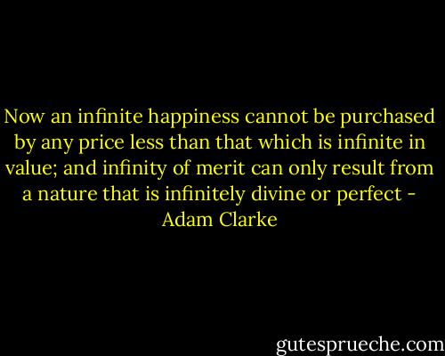 Now an infinite happiness cannot be purchased by any price less than that which is infinite in value; and infinity of merit can only result from a nature that is infinitely divine or perfect - Adam Clarke