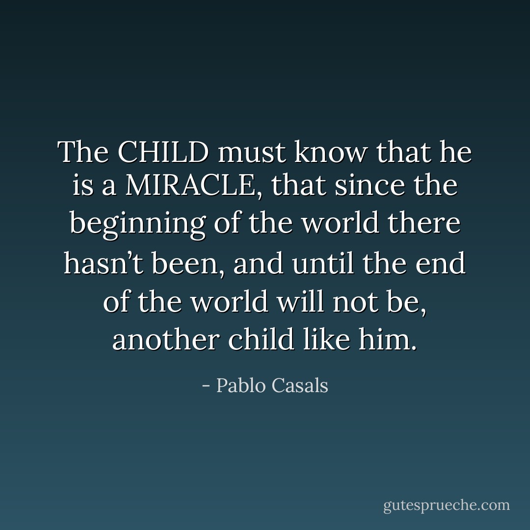 The CHILD must know that he is a MIRACLE, that since the beginning of the world there hasn’t been, and until the end of the world will not be, another child like him. - Pablo Casals