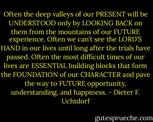 Often the deep valleys of our PRESENT will be UNDERSTOOD only by LOOKING BACK on them from the mountains of our FUTURE experience. Often we can’t see the LORD’S HAND in our lives until long after the trials have passed. Often the most difficult times of our lives are ESSENTIAL building blocks that form the FOUNDATION of our CHARACTER and pave the way to FUTURE opportunity, understanding, and happiness. - Dieter F. Uchtdorf