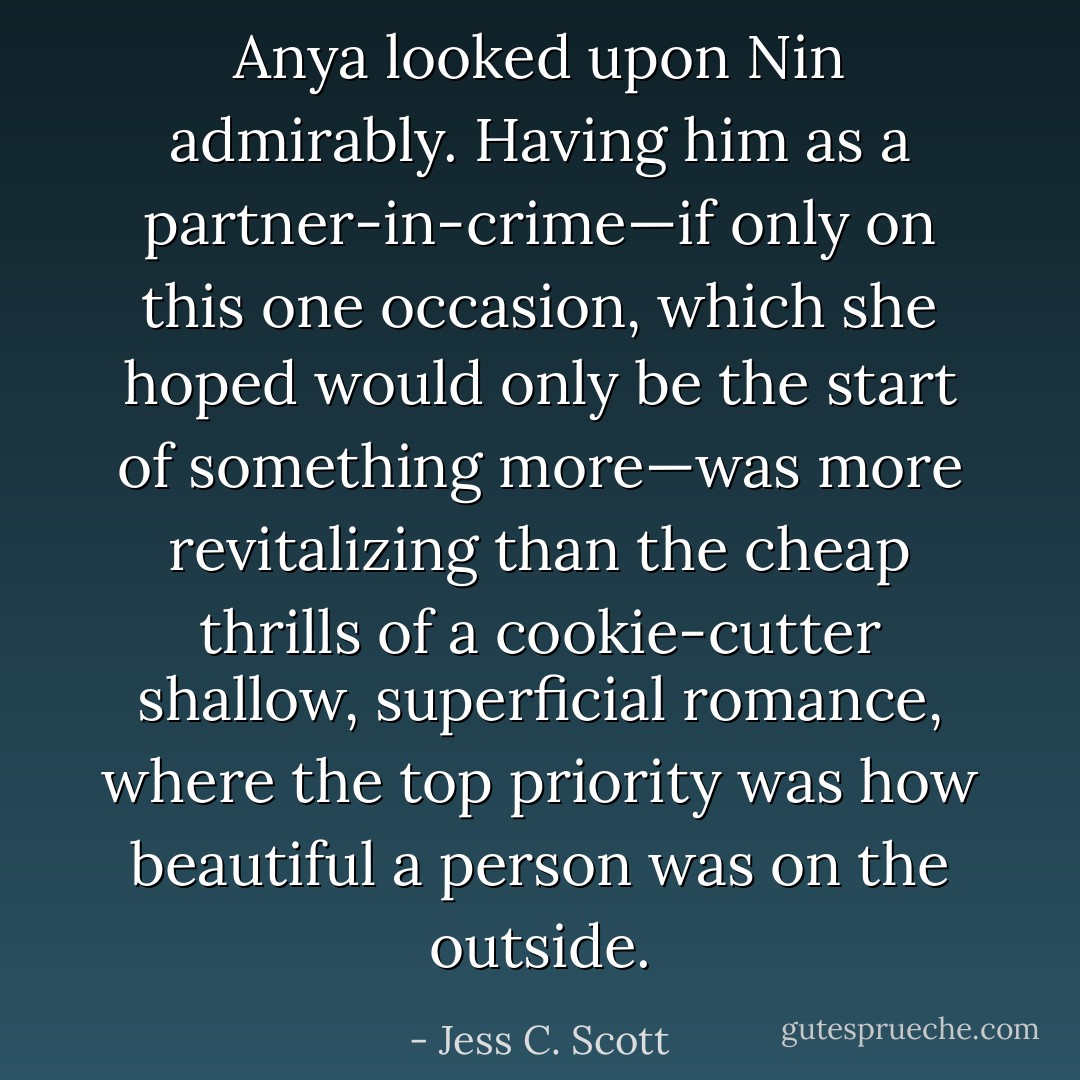 Anya looked upon Nin admirably. Having him as a partner-in-crime—if only on this one occasion, which she hoped would only be the start of something more—was more revitalizing than the cheap thrills of a cookie-cutter shallow, superficial romance, where the top priority was how beautiful a person was on the outside. - Jess C. Scott