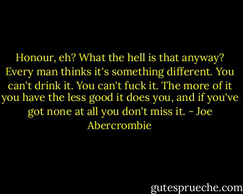 Honour, eh? What the hell is that anyway? Every man thinks it's something different. You can't drink it. You can't fuck it. The more of it you have the less good it does you, and if you've got none at all you don't miss it. - Joe Abercrombie