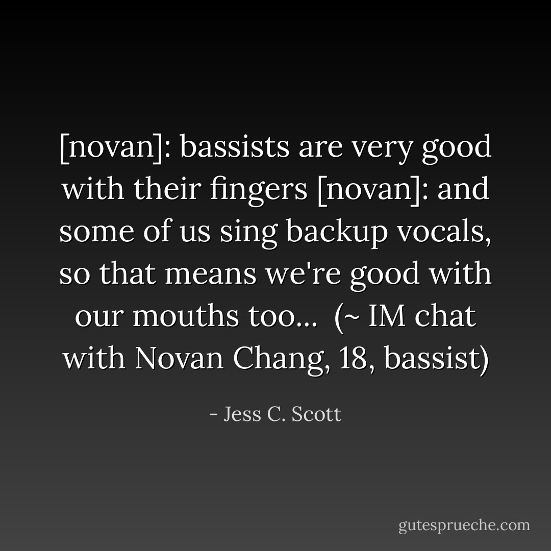 [novan]: bassists are very good with their fingers<br />[novan]: and some of us sing backup vocals, so that means we're good with our mouths too...<br /><br />(~ IM chat with Novan Chang, 18, bassist) - Jess C. Scott