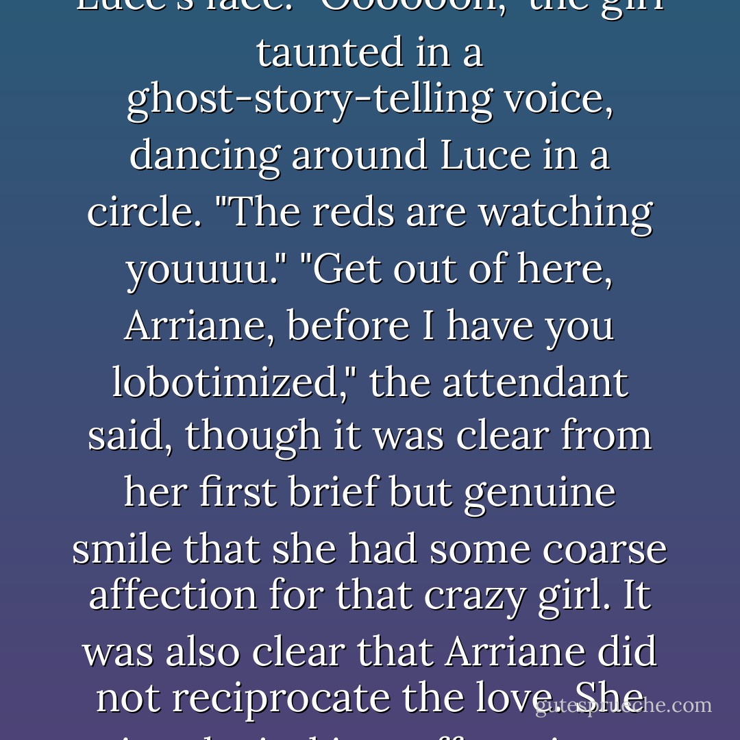 Before Luce could reply, a skinny, dark haired girl appeared in from of her, wagging her long fingers in Luce's face.<br />"Ooooooh," the girl taunted in a ghost-story-telling voice, dancing around Luce in a circle. "The reds are watching youuuu."<br />"Get out of here, Arriane, before I have you lobotimized," the attendant said, though it was clear from her first brief but genuine smile that she had some coarse affection for that crazy girl.<br />It was also clear that Arriane did not reciprocate the love. She mimed a jerking-off motion at the attendant, then stared at Luce, daring her to be offended. - Lauren Kate