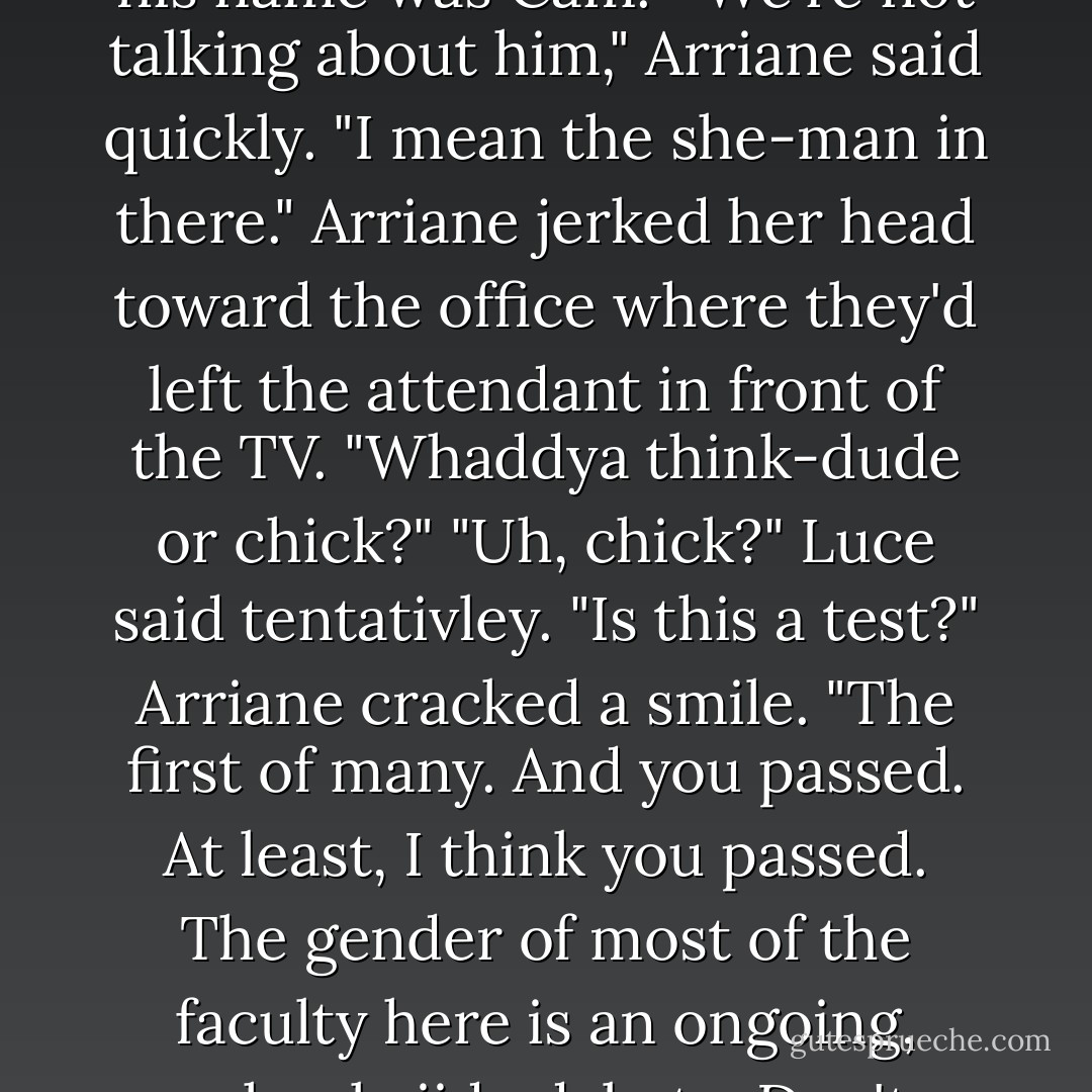 Soooo," Arriane said. "Now you've met Randy."<br />"I thought his name was Cam."<br />"We're not talking about him," Arriane said quickly. "I mean the she-man in there." Arriane jerked her head toward the office where they'd left the attendant in front of the TV. "Whaddya think-dude or chick?"<br />"Uh, chick?" Luce said tentativley. "Is this a test?"<br />Arriane cracked a smile. "The first of many. And you passed. At least, I think you passed. The gender of most of the faculty here is an ongoing, schoolwiide debate. Don't worry, you'll get into it. - Lauren Kate