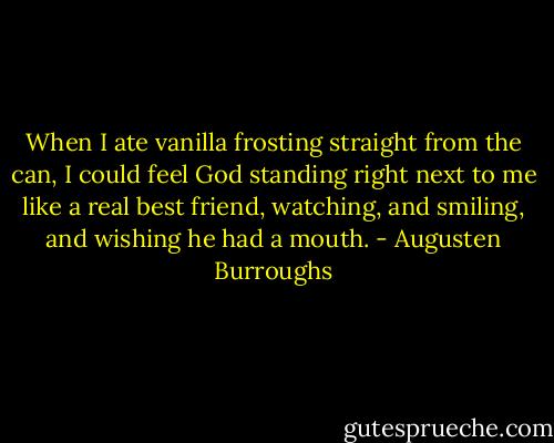 When I ate vanilla frosting straight from the can, I could feel God standing right next to me like a real best friend, watching, and smiling, and wishing he had a mouth. - Augusten Burroughs