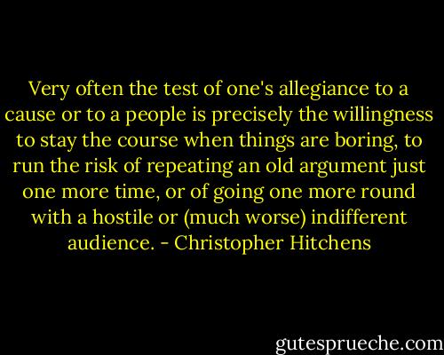 Very often the test of one's allegiance to a cause or to a people is precisely the willingness to stay the course when things are boring, to run the risk of repeating an old argument just one more time, or of going one more round with a hostile or (much worse) indifferent audience. - Christopher Hitchens
