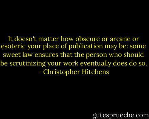 It doesn't matter how obscure or arcane or esoteric your place of publication may be: some sweet law ensures that the person who should be scrutinizing your work eventually does do so. - Christopher Hitchens