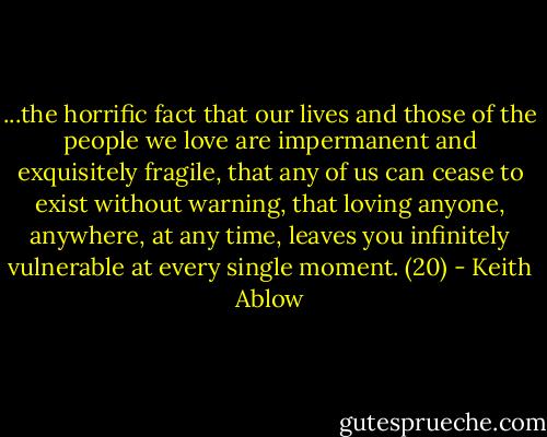 ...the horrific fact that our lives and those of the people we love are impermanent and exquisitely fragile, that any of us can cease to exist without warning, that loving anyone, anywhere, at any time, leaves you infinitely vulnerable at every single moment. (20) - Keith Ablow