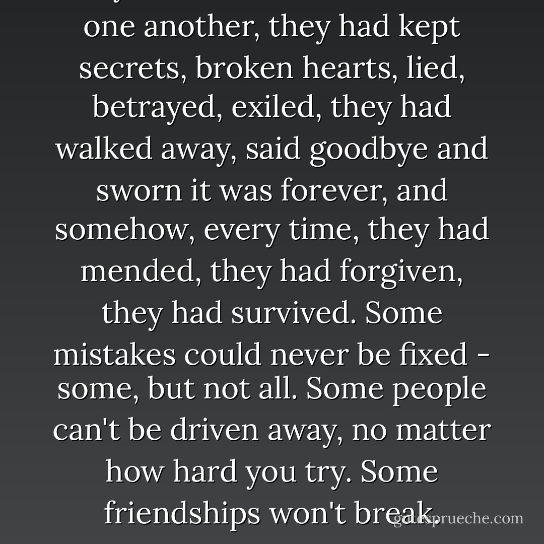 They had battled and bloodied one another, they had kept secrets, broken hearts, lied, betrayed, exiled, they had walked away, said goodbye and sworn it was forever, and somehow, every time, they had mended, they had forgiven, they had survived. Some mistakes could never be fixed - some, but not all. Some people can't be driven away, no matter how hard you try. Some friendships won't break. - Robin Wasserman
