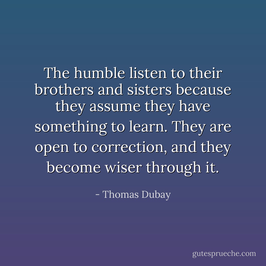 The humble listen to their brothers and sisters because they assume they have something to learn. They are open to correction, and they become wiser through it. - Thomas Dubay