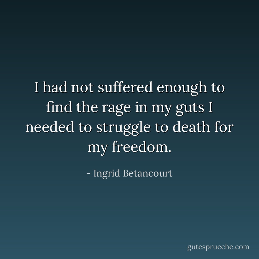 I had not suffered enough to find the rage in my guts I needed to struggle to death for my freedom. - Ingrid Betancourt