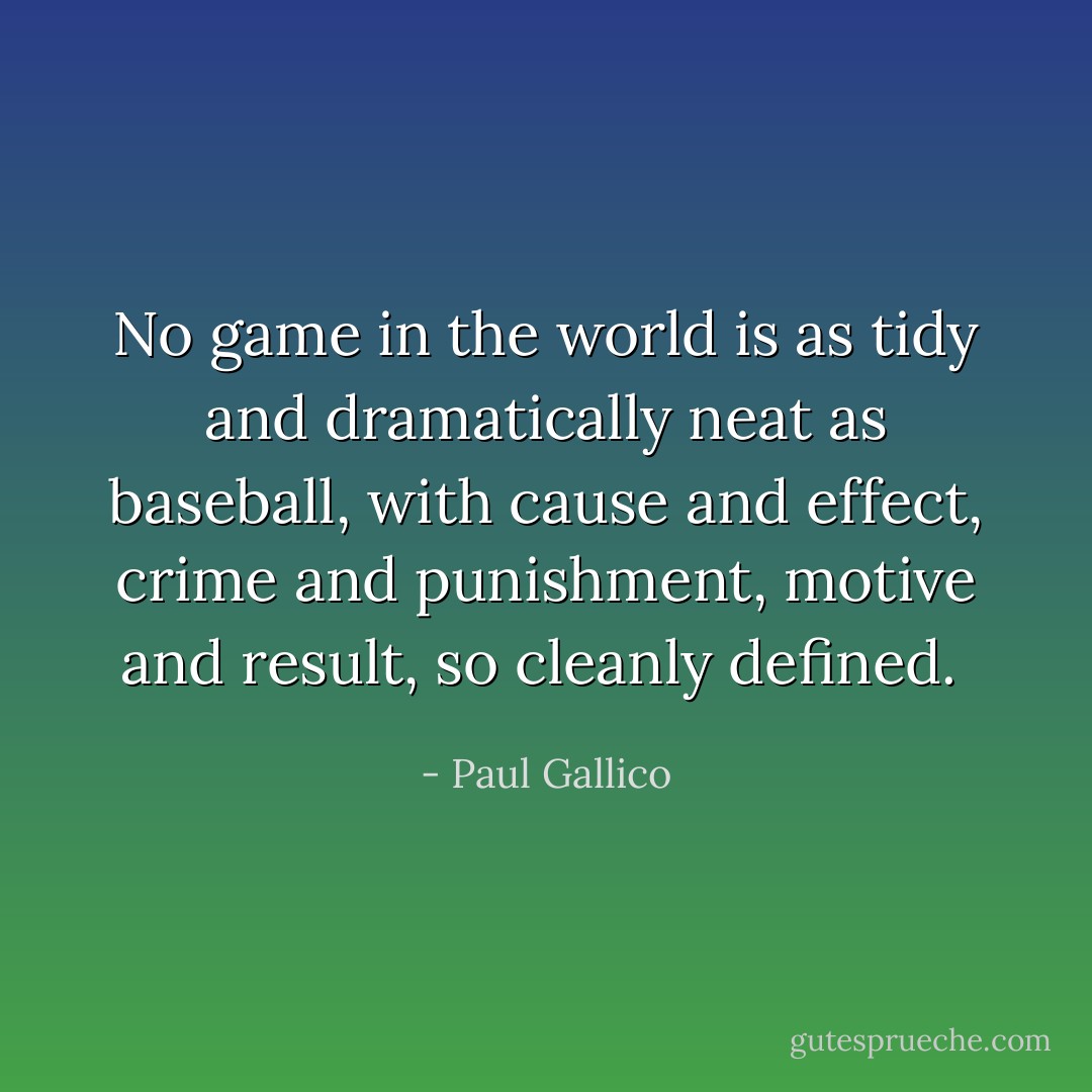 No game in the world is as tidy and dramatically neat as baseball, with cause and effect, crime and punishment, motive and result, so cleanly defined.  - Paul Gallico