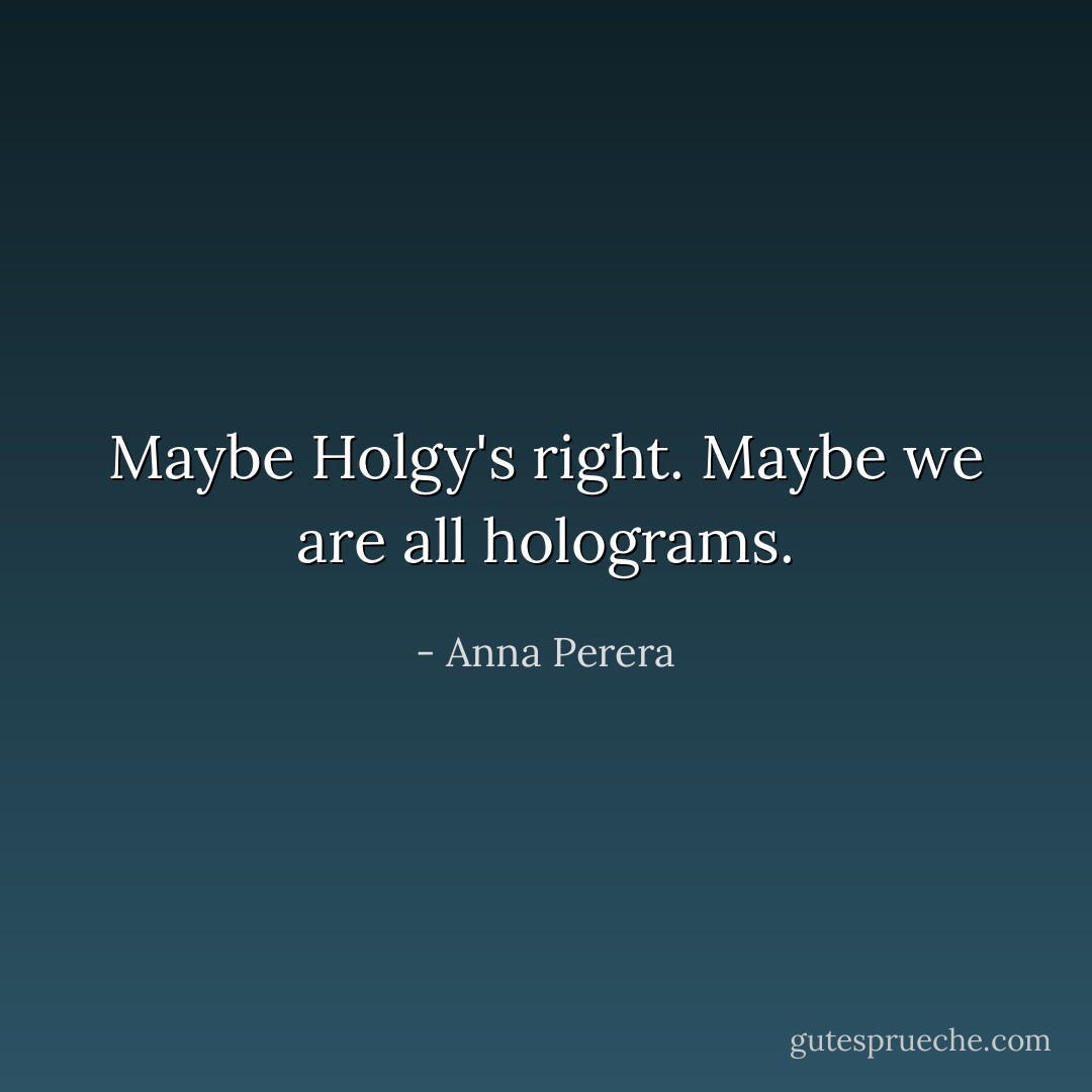 Maybe Holgy's right. Maybe we are all holograms. - Anna Perera