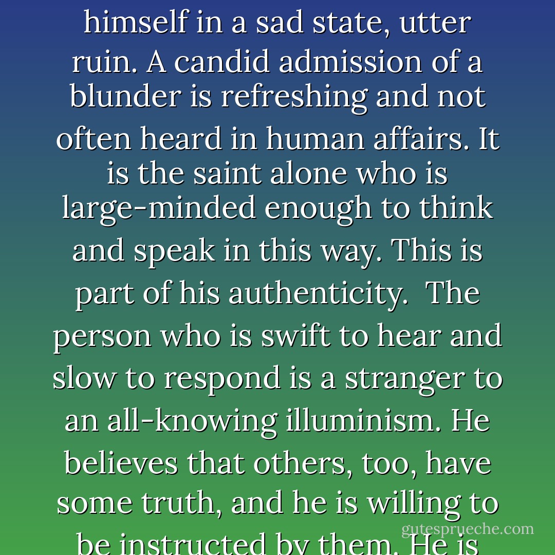 A man in trouble laments that he did not listen to his teachers, and thus he finds himself in a sad state, utter ruin. A candid admission of a blunder is refreshing and not often heard in human affairs. It is the saint alone who is large-minded enough to think and speak in this way. This is part of his authenticity.<br /><br />The person who is swift to hear and slow to respond is a stranger to an all-knowing illuminism. He believes that others, too, have some truth, and he is willing to be instructed by them. He is ready for the mind of God. - Thomas Dubay