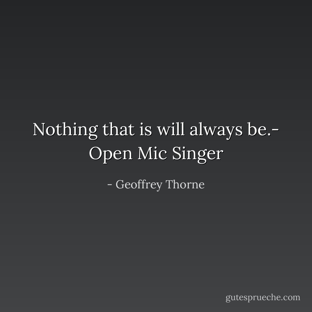 Nothing that is will always be.- Open Mic Singer - Geoffrey Thorne