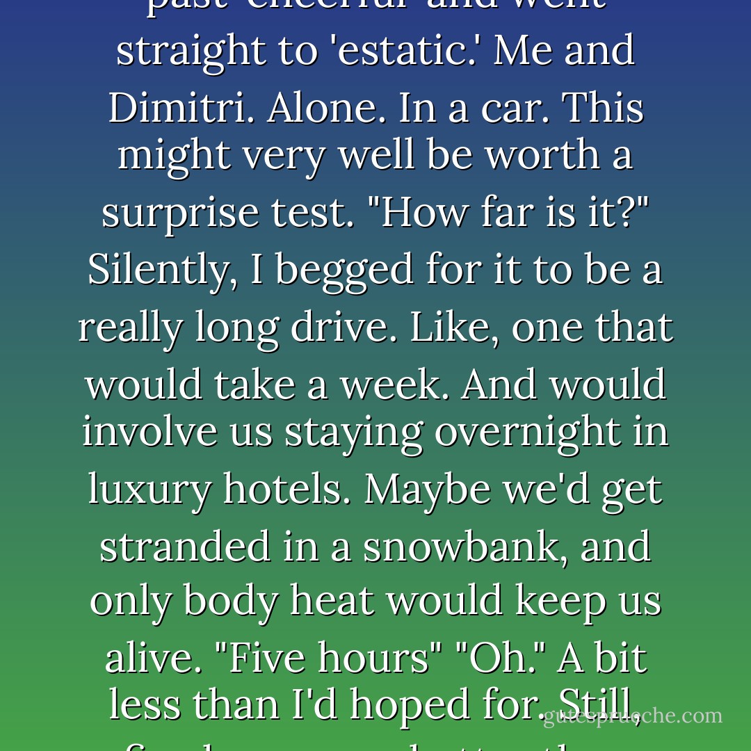 Who else is going?" I asked.<br />He shrugged. "Just you and me."<br />My mood promptly shot up past 'cheerful' and went straight to 'estatic.' Me and Dimitri. Alone. In a car. This might very well be worth a surprise test.<br />"How far is it?" Silently, I begged for it to be a really long drive. Like, one that would take a week. And would involve us staying overnight in luxury hotels. Maybe we'd get stranded in a snowbank, and only body heat would keep us alive.<br />"Five hours"<br />"Oh."<br />A bit less than I'd hoped for. Still, five hours was better than nothing. It didn't rule out the snowbank possibility, either. - Richelle Mead