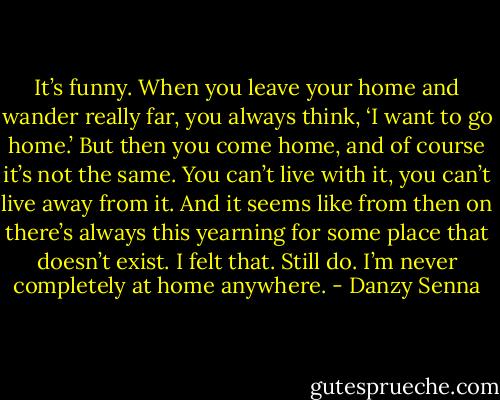 It’s funny. When you leave your home and wander really far, you always think, ‘I want to go home.’ But then you come home, and of course it’s not the same. You can’t live with it, you can’t live away from it. And it seems like from then on there’s always this yearning for some place that doesn’t exist. I felt that. Still do. I’m never completely at home anywhere. - Danzy Senna