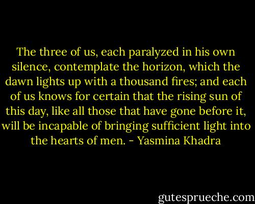 The three of us, each paralyzed in his own silence, contemplate the horizon, which the dawn lights up with a thousand fires; and each of us knows for certain that the rising sun of this day, like all those that have gone before it, will be incapable of bringing sufficient light into the hearts of men. - Yasmina Khadra