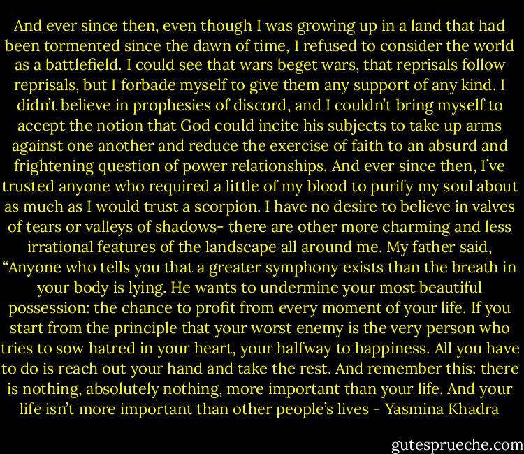And ever since then, even though I was growing up in a land that had been tormented since the dawn of time, I refused to consider the world as a battlefield. I could see that wars beget wars, that reprisals follow reprisals, but I forbade myself to give them any support of any kind. I didn’t believe in prophesies of discord, and I couldn’t bring myself to accept the notion that God could incite his subjects to take up arms against one another and reduce the exercise of faith to an absurd and frightening question of power relationships.<br />And ever since then, I’ve trusted anyone who required a little of my blood to purify my soul about as much as I would trust a scorpion. I have no desire to believe in valves of tears or valleys of shadows- there are other more charming and less irrational features of the landscape all around me. My father said, “Anyone who tells you that a greater symphony exists than the breath in your body is lying. He wants to undermine your most beautiful possession: the chance to profit from every moment of your life. If you start from the principle that your worst enemy is the very person who tries to sow hatred in your heart, your halfway to happiness. All you have to do is reach out your hand and take the rest. And remember this: there is nothing, absolutely nothing, more important than your life. And your life isn’t more important than other people’s lives - Yasmina Khadra