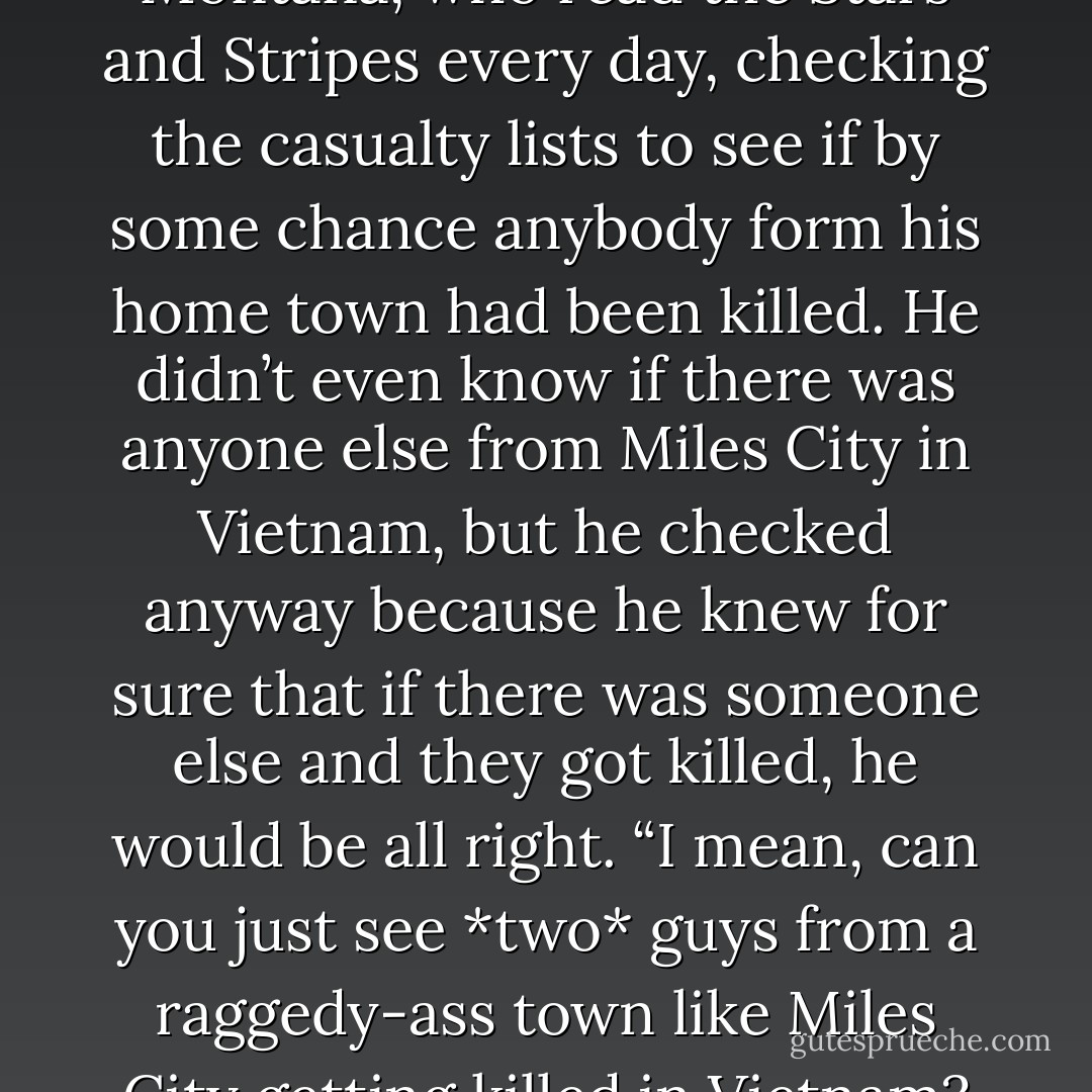 I met this kid from Miles City, Montana, who read the Stars and Stripes every day, checking the casualty lists to see if by some chance anybody form his home town had been killed. He didn’t even know if there was anyone else from Miles City in Vietnam, but he checked anyway because he knew for sure that if there was someone else and they got killed, he would be all right. “I mean, can you just see *two* guys from a raggedy-ass town like Miles City getting killed in Vietnam? - Michael Herr