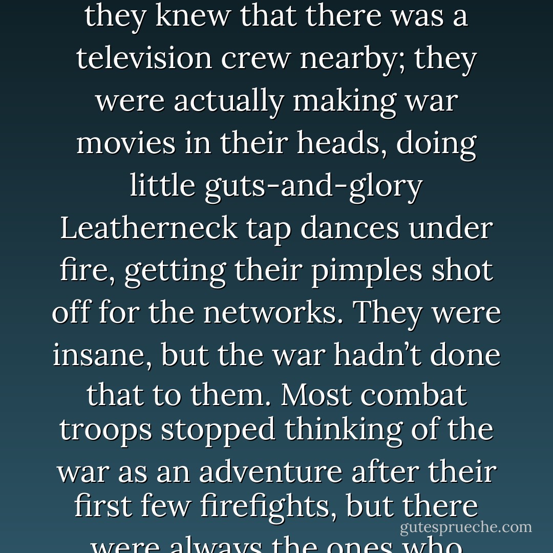 I keep thinking about all the kids who got wiped out by seventeen years of war movies before coming to Vietnam to get wiped out for good. You don’t know what a media freak is until you’ve seen the way a few of those grunts would run around during a fight when they knew that there was a television crew nearby; they were actually making war movies in their heads, doing little guts-and-glory Leatherneck tap dances under fire, getting their pimples shot off for the networks. They were insane, but the war hadn’t done that to them. Most combat troops stopped thinking of the war as an adventure after their first few firefights, but there were always the ones who couldn’t let that go, these few who were up there doing numbers for the cameras… We’d all seen too many movies, stayed too long in Television City, years of media glut had made certain connections difficult. - Michael Herr