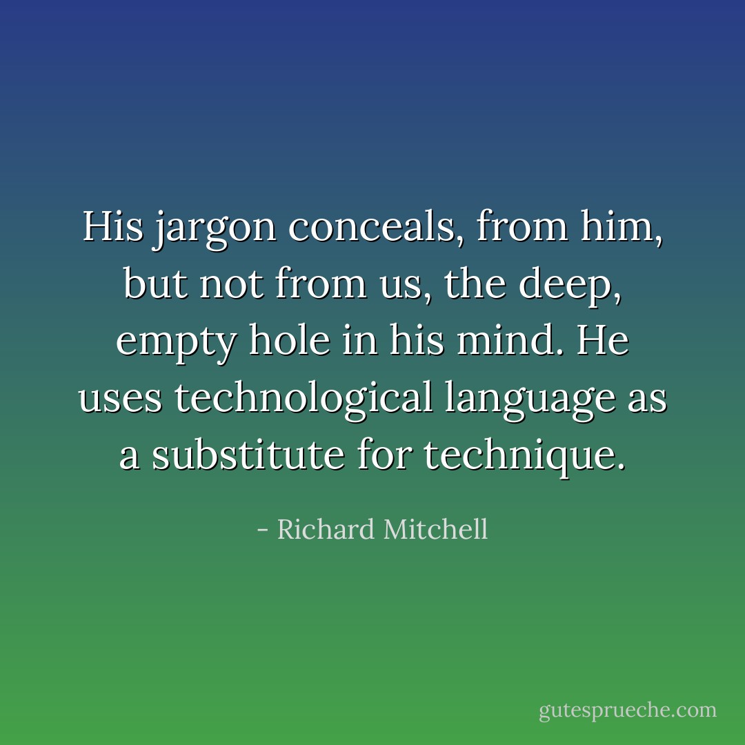 His jargon conceals, from him, but not from us, the deep, empty hole in his mind. He uses technological language as a substitute for technique. - Richard Mitchell