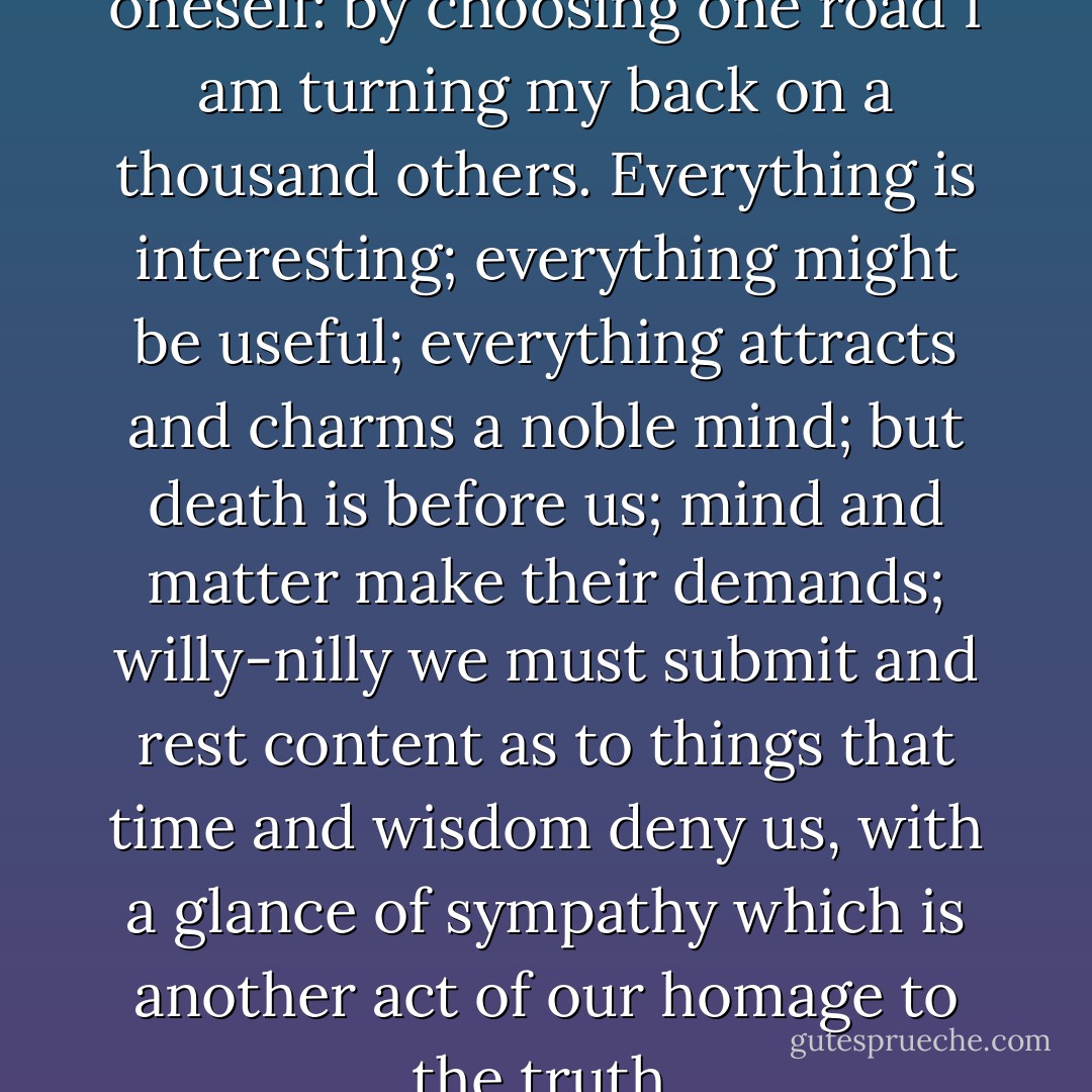 It is a painful thing to say to oneself: by choosing one road I am turning my back on a thousand others. Everything is interesting; everything might be useful; everything attracts and charms a noble mind; but death is before us; mind and matter make their demands; willy-nilly we must submit and rest content as to things that time and wisdom deny us, with a glance of sympathy which is another act of our homage to the truth. - Antonin Sertillanges