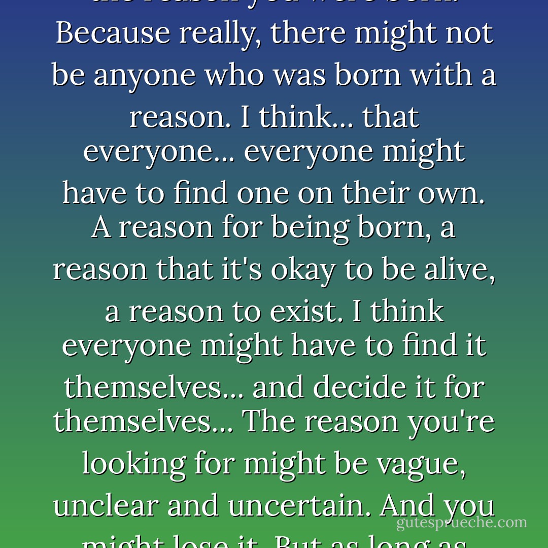 I'm sure that inside your heart you're trying with all your might to find it on your own... the reason you were born. Because really, there might not be anyone who was born with a reason. I think... that everyone... everyone might have to find one on their own. A reason for being born, a reason that it's okay to be alive, a reason to exist. I think everyone might have to find it themselves... and decide it for themselves... The reason you're looking for might be vague, unclear and uncertain. And you might lose it. But as long as you're alive, you have to keep searching for that reason. - Natsuki Takaya