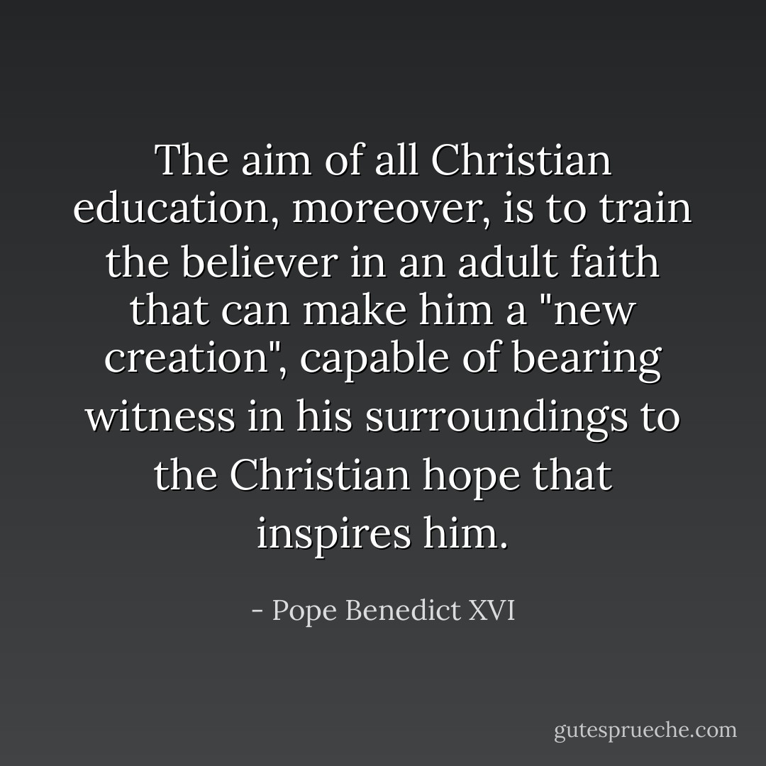 The aim of all Christian education, moreover, is to train the believer in an adult faith that can make him a "new creation", capable of bearing witness in his surroundings to the Christian hope that inspires him. - Pope Benedict XVI