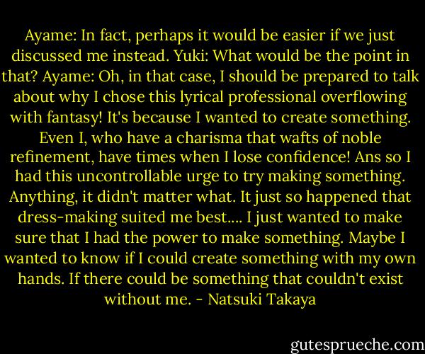 Ayame: In fact, perhaps it would be easier if we just discussed me instead.<br />Yuki: What would be the point in that?<br />Ayame: Oh, in that case, I should be prepared to talk about why I chose this lyrical professional overflowing with fantasy! It's because I wanted to create something. Even I, who have a charisma that wafts of noble refinement, have times when I lose confidence! Ans so I had this uncontrollable urge to try making something. Anything, it didn't matter what. It just so happened that dress-making suited me best.... I just wanted to make sure that I had the power to make something. Maybe I wanted to know if I could create something with my own hands. If there could be something that couldn't exist without me. - Natsuki Takaya