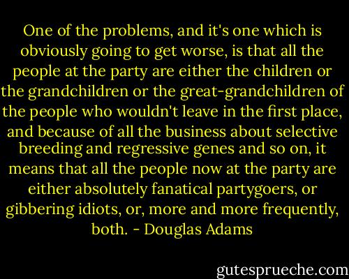 One of the problems, and it's one which is obviously going to get worse, is that all the people at the party are either the children or the grandchildren or the great-grandchildren of the people who wouldn't leave in the first place, and because of all the business about selective breeding and regressive genes and so on, it means that all the people now at the party are either absolutely fanatical partygoers, or gibbering idiots, or, more and more frequently, both. - Douglas Adams