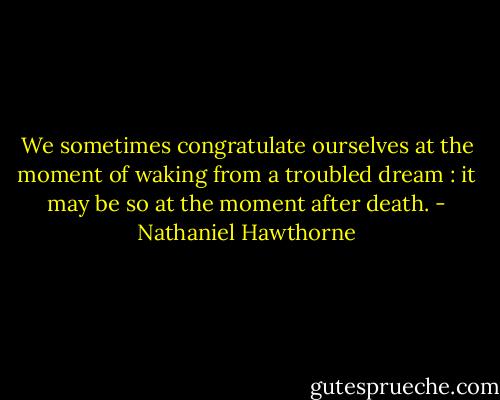 We sometimes congratulate ourselves at the moment of waking from a troubled dream : it may be so at the moment after death. - Nathaniel Hawthorne