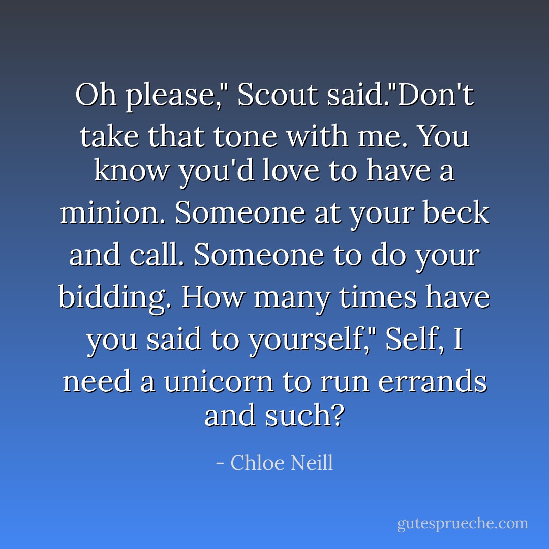 Oh please," Scout said."Don't take that tone with me. You know you'd love to have a minion. Someone at your beck and call. Someone to do your bidding. How many times have you said to yourself," Self, I need a unicorn to run errands and such? - Chloe Neill