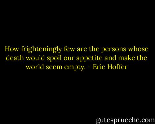 How frighteningly few are the persons whose death would spoil our appetite and make the world seem empty. - Eric Hoffer
