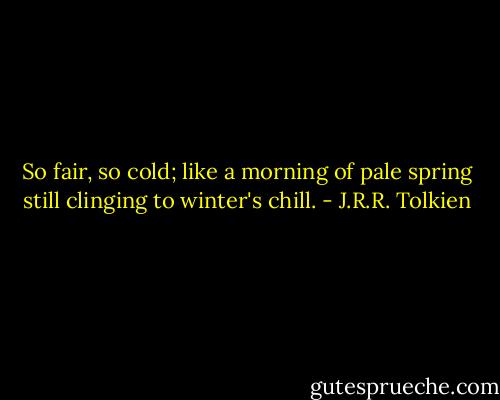 So fair, so cold; like a morning of pale spring still clinging to winter's chill. - J.R.R. Tolkien