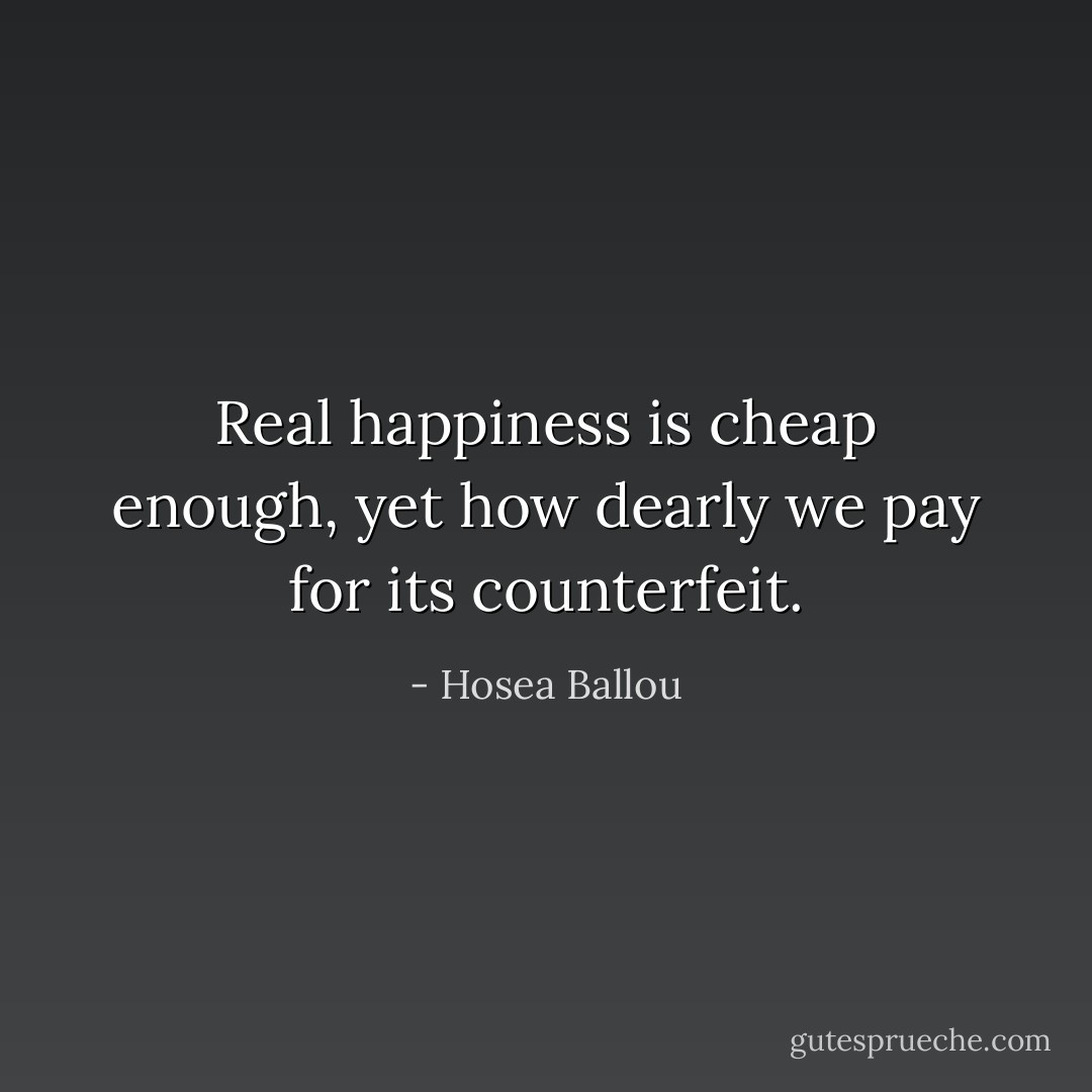 Real happiness is cheap enough, yet how dearly we pay for its counterfeit. - Hosea Ballou