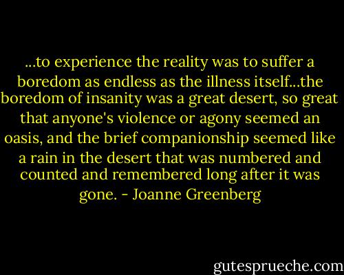 ...to experience the reality was to suffer a boredom as endless as the illness itself...the boredom of insanity was a great desert, so great that anyone's violence or agony seemed an oasis, and the brief companionship seemed like a rain in the desert that was numbered and counted and remembered long after it was gone. - Joanne Greenberg