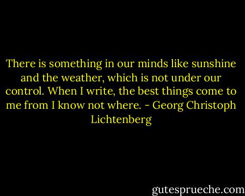 There is something in our minds like sunshine and the weather, which is not under our control. When I write, the best things come to me from I know not where. - Georg Christoph Lichtenberg